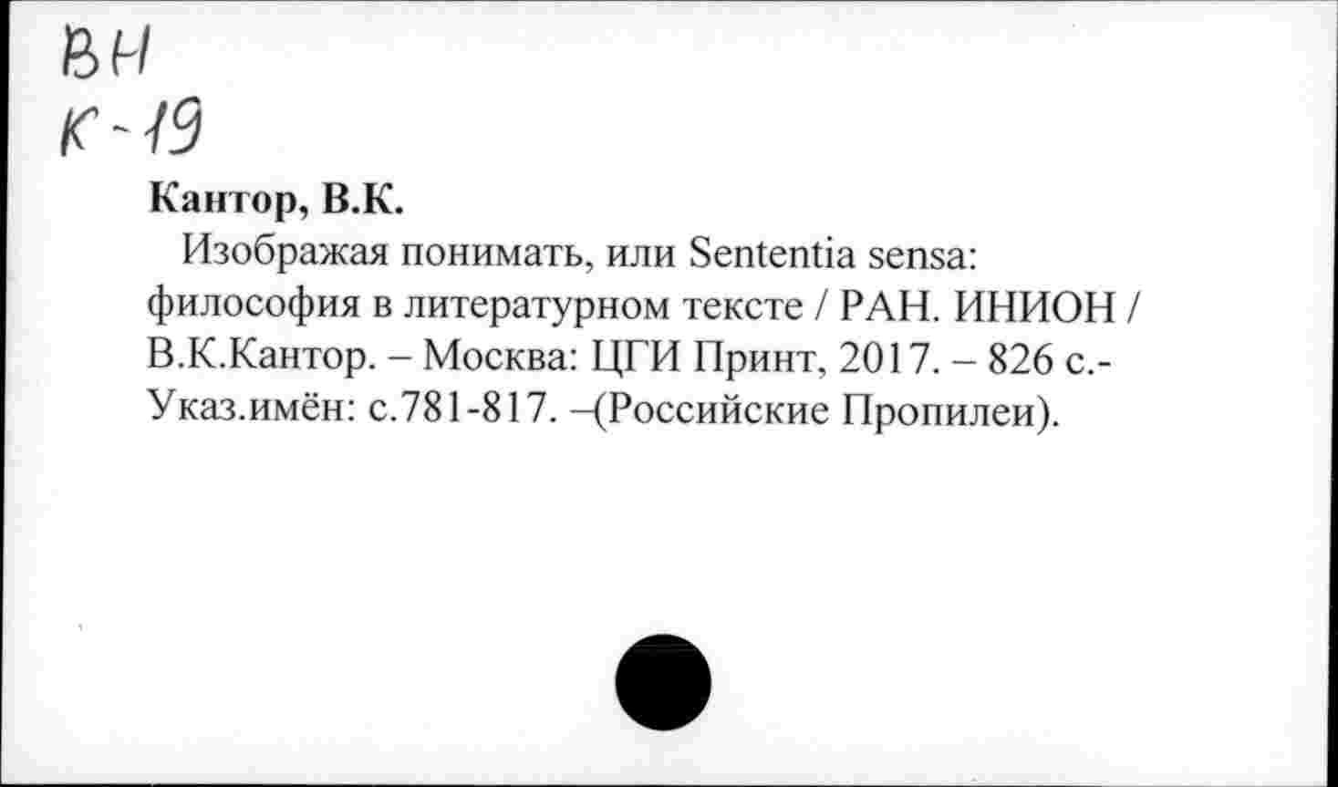 ﻿в и
/с-/9
Кантор, В.К.
Изображая понимать, или ЗеШепОа зепза: философия в литературном тексте / РАН. ИНИОН / В.К.Кантор. - Москва: ЦГИ Принт, 2017. - 826 с.-Указ.имён: с.781-817. -(Российские Пропилеи).